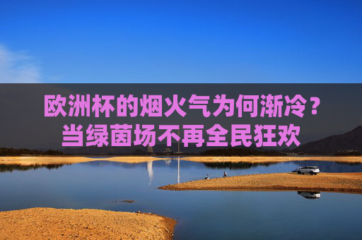 欧洲杯的烟火气为何渐冷？当绿茵场不再全民狂欢