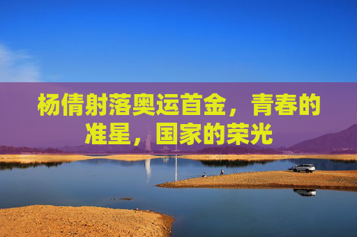 杨倩射落奥运首金,青春的准星,国家的荣光 杨倩射落奥运首金,青春的准星,国家的荣光