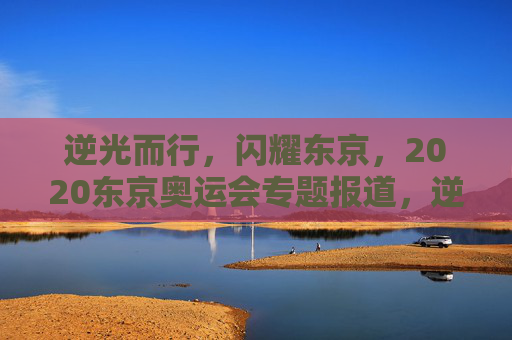 逆光而行,闪耀东京,2020东京奥运会专题报道,逆光而行,闪耀东京,2020东京奥运会专题 逆光而行,闪耀东京,2020东京奥运会专题报道,逆光而行,闪耀东京,2020东京奥运会专题