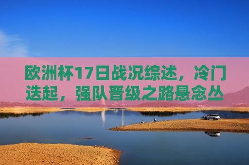 欧洲杯17日战况综述,冷门迭起,强队晋级之路悬念丛生,欧洲杯17日综述,冷门迭起,强队晋级悬念丛生 欧洲杯17日战况综述,冷门迭起,强队晋级之路悬念丛生,欧洲杯17日综述,冷门迭起,强队晋级悬念丛生