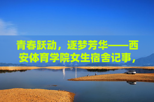 青春跃动,逐梦芳华——西安体育学院女生宿舍记事,青春逐梦,芳华满室——西安体育学院女生宿舍记事 青春跃动,逐梦芳华——西安体育学院女生宿舍记事,青春逐梦,芳华满室——西安体育学院女生宿舍记事