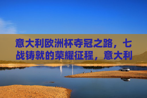 意大利欧洲杯夺冠之路,七战铸就的荣耀征程,意大利七战铸就欧洲杯荣耀征程 意大利欧洲杯夺冠之路,七战铸就的荣耀征程,意大利七战铸就欧洲杯荣耀征程
