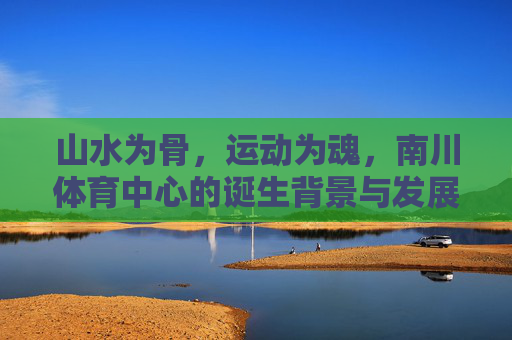 山水为骨，运动为魂，南川体育中心的诞生背景与发展初心，山水铸骨，运动铸魂，南川体育中心的诞生背景与发展初心