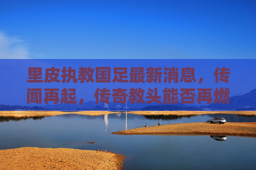 里皮执教国足最新消息,传闻再起,传奇教头能否再燃国足希望?里皮执教国足传闻再起,传奇教头能否再燃希望? 里皮执教国足最新消息,传闻再起,传奇教头能否再燃国足希望?里皮执教国足传闻再起,传奇教头能否再燃希望?