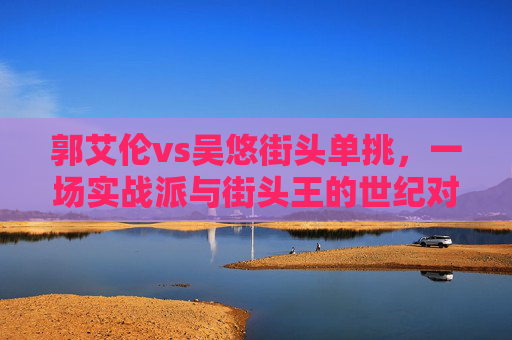 郭艾伦vs吴悠街头单挑,一场实战派与街头王的世纪对决,谁才是真正的赢家?郭艾伦实战派对决吴悠街头王,街头单挑谁称王? 郭艾伦vs吴悠街头单挑,一场实战派与街头王的世纪对决,谁才是真正的赢家?郭艾伦实战派对决吴悠街头王,街头单挑谁称王?