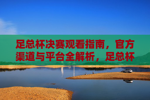 足总杯决赛观看指南，官方渠道与平台全解析，足总杯决赛观看指南，官方渠道与平台全解析