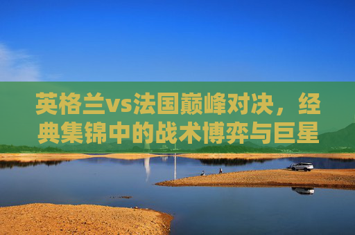 英格兰vs法国巅峰对决，经典集锦中的战术博弈与巨星闪光，英格兰vs法国巅峰对决，战术博弈与巨星闪光