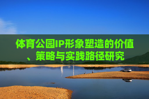 体育公园IP形象塑造的价值、策略与实践路径研究 体育公园IP形象塑造的价值、策略与实践路径研究