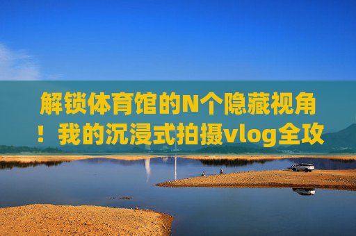 解锁体育馆的N个隐藏视角！我的沉浸式拍摄vlog全攻略，解锁体育馆N个隐藏视角，沉浸式拍摄vlog全攻略