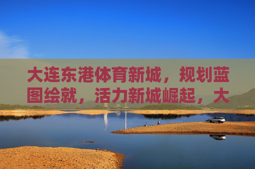 大连东港体育新城，规划蓝图绘就，活力新城崛起，大连东港体育新城，蓝图绘就，活力崛起