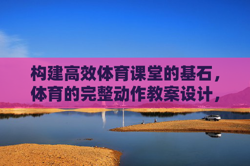 构建高效体育课堂的基石,体育的完整动作教案设计,高效体育课堂的基石,体育完整动作教案设计 构建高效体育课堂的基石,体育的完整动作教案设计,高效体育课堂的基石,体育完整动作教案设计