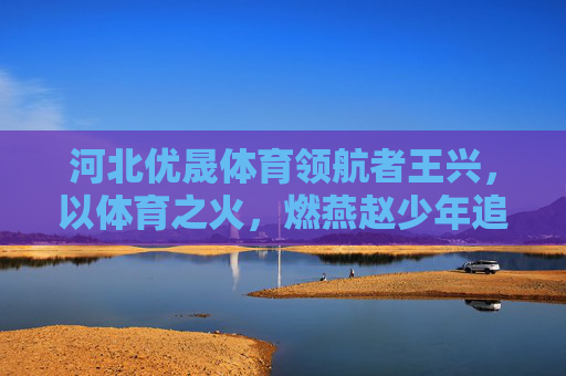河北优晟体育领航者王兴,以体育之火,燃燕赵少年追梦路,领航者王兴,以体育之火燃燕赵少年追梦路 河北优晟体育领航者王兴,以体育之火,燃燕赵少年追梦路,领航者王兴,以体育之火燃燕赵少年追梦路