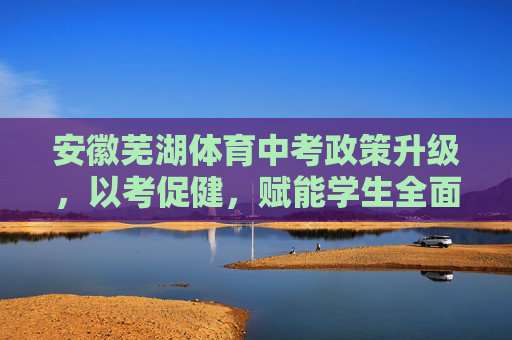 安徽芜湖体育中考政策升级，以考促健，赋能学生全面发展，安徽芜湖体育中考升级，以考促健赋能学生全面发展