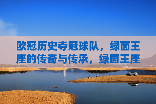 欧冠历史夺冠球队,绿茵王座的传奇与传承,绿茵王座,欧冠冠军的传奇传承 欧冠历史夺冠球队,绿茵王座的传奇与传承,绿茵王座,欧冠冠军的传奇传承