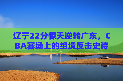 辽宁22分惊天逆转广东，CBA赛场上的绝境反击史诗，辽宁22分惊天逆转广东！CBA绝境反击史诗