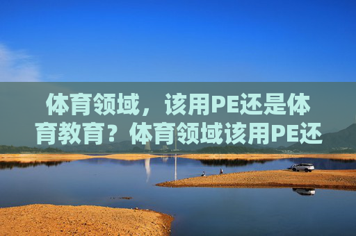 体育领域,该用PE还是体育教育?体育领域该用PE还是体育教育? 体育领域,该用PE还是体育教育?体育领域该用PE还是体育教育?