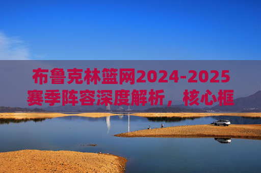 布鲁克林篮网2024-2025赛季阵容深度解析,核心框架与未来展望,布鲁克林篮网2024-2025赛季阵容深度解析,核心框架与未来展望 布鲁克林篮网2024-2025赛季阵容深度解析,核心框架与未来展望,布鲁克林篮网2024-2025赛季阵容深度解析,核心框架与未来展望