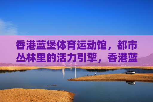 香港蓝堡体育运动馆,都市丛林里的活力引擎,香港蓝堡体育运动馆,都市丛林的活力引擎 香港蓝堡体育运动馆,都市丛林里的活力引擎,香港蓝堡体育运动馆,都市丛林的活力引擎