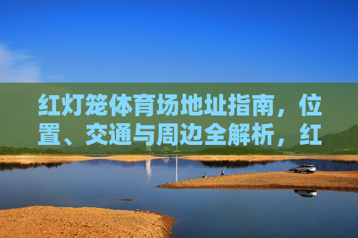 红灯笼体育场地址指南,位置、交通与周边全解析,红灯笼体育场地址指南,位置、交通与周边全解析 红灯笼体育场地址指南,位置、交通与周边全解析,红灯笼体育场地址指南,位置、交通与周边全解析