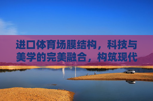 进口体育场膜结构,科技与美学的完美融合,构筑现代体育地标,科技美学融合,进口膜结构构筑现代体育地标 进口体育场膜结构,科技与美学的完美融合,构筑现代体育地标,科技美学融合,进口膜结构构筑现代体育地标