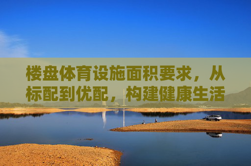 楼盘体育设施面积要求，从标配到优配，构建健康生活新空间，楼盘体育设施面积，标配到优配，构建健康生活新空间