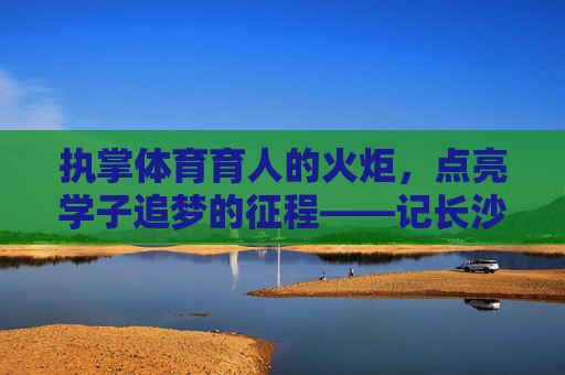 执掌体育育人的火炬,点亮学子追梦的征程——记长沙体育学校校长李明,执掌体育育人火炬 点亮学子追梦征程——记长沙体育学校校长李明 执掌体育育人的火炬,点亮学子追梦的征程——记长沙体育学校校长李明,执掌体育育人火炬 点亮学子追梦征程——记长沙体育学校校长李明