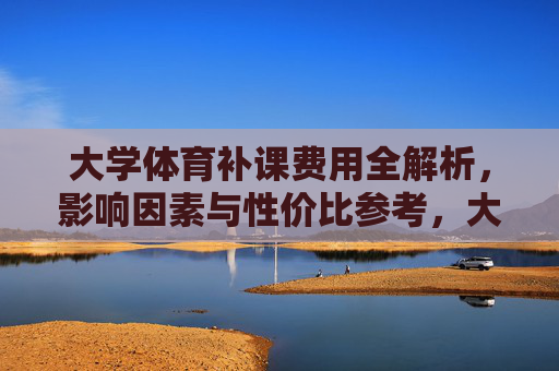 大学体育补课费用全解析，影响因素与性价比参考，大学体育补课费用全解析，影响因素与性价比参考