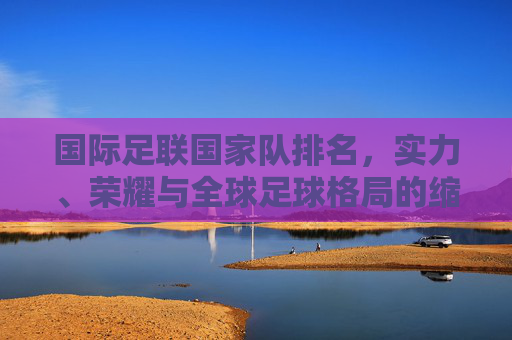 国际足联国家队排名，实力、荣耀与全球足球格局的缩影，国际足联国家队排名，实力、荣耀与全球足球格局的缩影