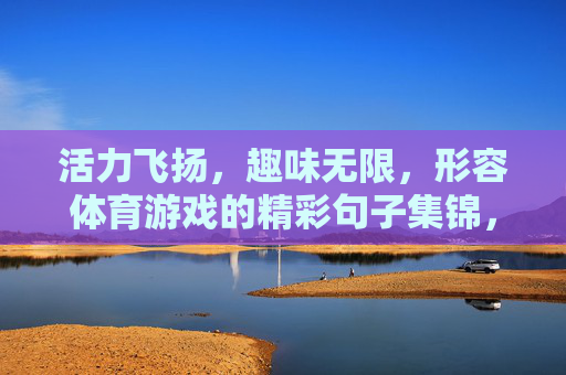 活力飞扬,趣味无限,形容体育游戏的精彩句子集锦,活力飞扬,趣味无限,体育游戏精彩句子集锦 活力飞扬,趣味无限,形容体育游戏的精彩句子集锦,活力飞扬,趣味无限,体育游戏精彩句子集锦