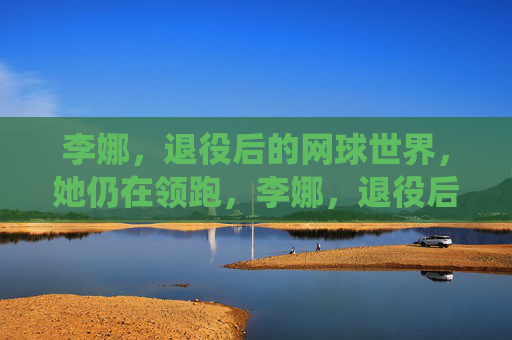 李娜,退役后的网球世界,她仍在领跑,李娜,退役后仍领跑网球世界 李娜,退役后的网球世界,她仍在领跑,李娜,退役后仍领跑网球世界