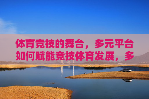 体育竞技的舞台,多元平台如何赋能竞技体育发展,多元平台赋能竞技体育发展,舞台拓展与效能提升 体育竞技的舞台,多元平台如何赋能竞技体育发展,多元平台赋能竞技体育发展,舞台拓展与效能提升