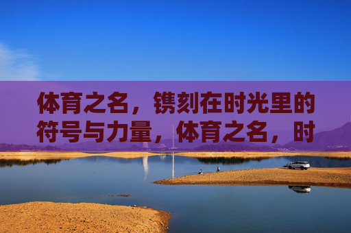 体育之名，镌刻在时光里的符号与力量，体育之名，时光镌刻的符号与力量