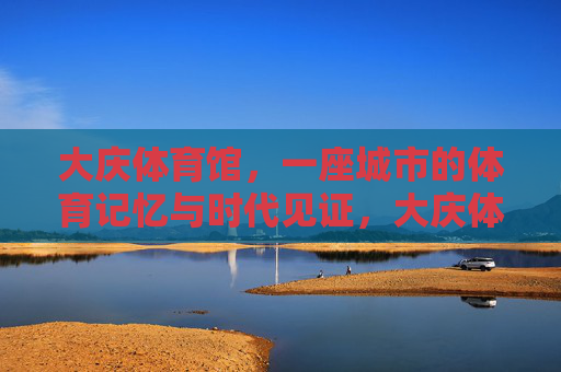 大庆体育馆,一座城市的体育记忆与时代见证,大庆体育馆,城市体育记忆与时代见证 大庆体育馆,一座城市的体育记忆与时代见证,大庆体育馆,城市体育记忆与时代见证