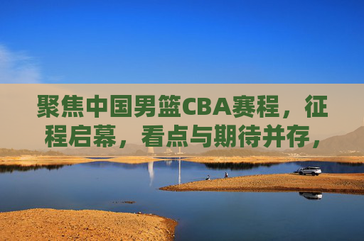 聚焦中国男篮CBA赛程，征程启幕，看点与期待并存，中国男篮CBA赛程启幕，看点与期待并存