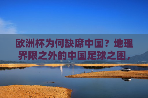 欧洲杯为何缺席中国?地理界限之外的中国足球之困,欧洲杯缺席中国,地理界限之外的中国足球之困 欧洲杯为何缺席中国?地理界限之外的中国足球之困,欧洲杯缺席中国,地理界限之外的中国足球之困