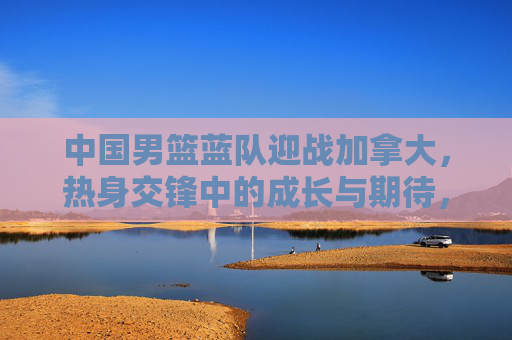 中国男篮蓝队迎战加拿大，热身交锋中的成长与期待，中国男篮蓝队热身交锋加拿大，成长与期待