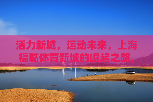 活力新城，运动未来，上海福临体育新城的崛起之路，上海福临体育新城，活力崛起，运动筑未来