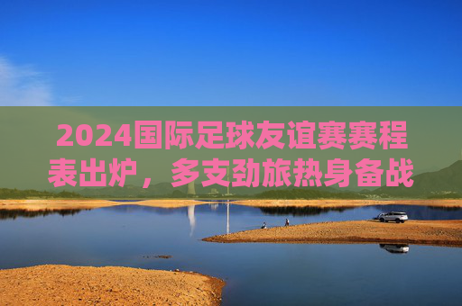 2024国际足球友谊赛赛程表出炉,多支劲旅热身备战,全球球迷共赴足球盛宴,2024国际足球友谊赛赛程出炉 全球球迷共赴足球盛宴 2024国际足球友谊赛赛程表出炉,多支劲旅热身备战,全球球迷共赴足球盛宴,2024国际足球友谊赛赛程出炉 全球球迷共赴足球盛宴