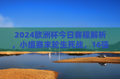 2024欧洲杯今日赛程解析,小组赛末轮生死战,16强对阵规则全解读,2024欧洲杯今日赛程,小组赛末轮生死战与16强对阵规则全解析 2024欧洲杯今日赛程解析,小组赛末轮生死战,16强对阵规则全解读,2024欧洲杯今日赛程,小组赛末轮生死战与16强对阵规则全解析