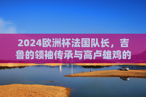 2024欧洲杯法国队长,吉鲁的领袖传承与高卢雄鸡的卫冕之路,领袖传承铸高卢,吉鲁领航卫冕路 2024欧洲杯法国队长,吉鲁的领袖传承与高卢雄鸡的卫冕之路,领袖传承铸高卢,吉鲁领航卫冕路