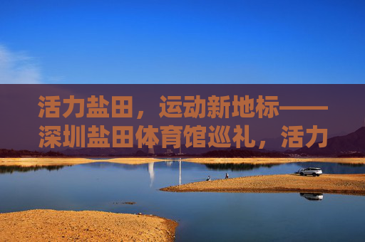 活力盐田，运动新地标——深圳盐田体育馆巡礼，活力盐田，运动新地标——深圳盐田体育馆巡礼
