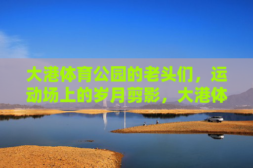 大港体育公园的老头们,运动场上的岁月剪影,大港体育公园的老头们,运动场上的岁月剪影 大港体育公园的老头们,运动场上的岁月剪影,大港体育公园的老头们,运动场上的岁月剪影