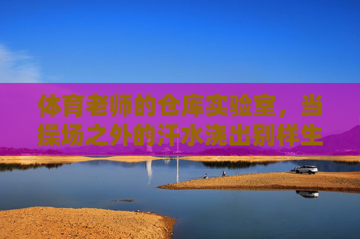 体育老师的仓库实验室，当操场之外的汗水浇出别样生机，体育老师仓库实验室，操场外汗水育别样生机