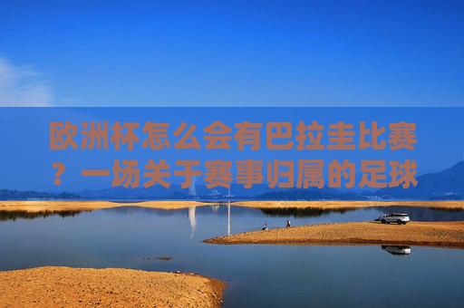 欧洲杯怎么会有巴拉圭比赛?一场关于赛事归属的足球误读,欧洲杯怎会有巴拉圭?赛事归属的足球误读 欧洲杯怎么会有巴拉圭比赛?一场关于赛事归属的足球误读,欧洲杯怎会有巴拉圭?赛事归属的足球误读