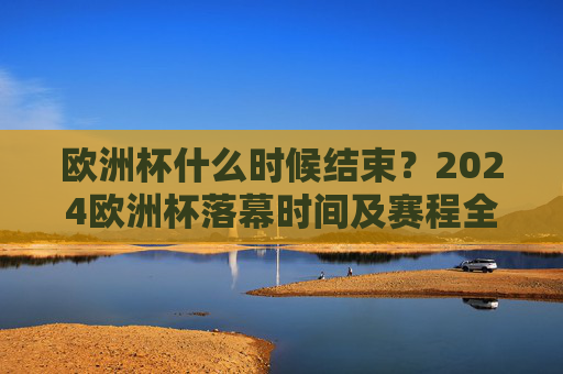 欧洲杯什么时候结束？2024欧洲杯落幕时间及赛程全解析，2024欧洲杯落幕时间及赛程全解析
