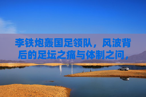 李铁炮轰国足领队,风波背后的足坛之痛与体制之问,李铁炮轰国足领队,足坛之痛与体制之问 李铁炮轰国足领队,风波背后的足坛之痛与体制之问,李铁炮轰国足领队,足坛之痛与体制之问