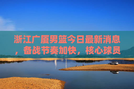 浙江广厦男篮今日最新消息，备战节奏加快，核心球员状态成焦点，浙江广厦男篮备战节奏加快 核心球员状态成焦点