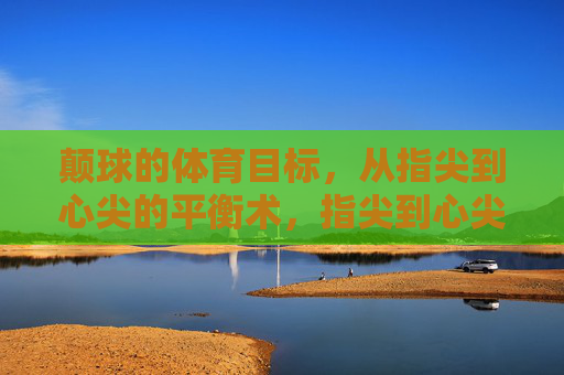 颠球的体育目标,从指尖到心尖的平衡术,指尖到心尖的颠球平衡术 颠球的体育目标,从指尖到心尖的平衡术,指尖到心尖的颠球平衡术
