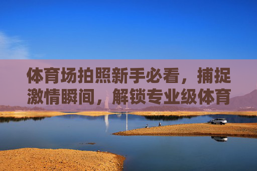 体育场拍照新手必看,捕捉激情瞬间,解锁专业级体育摄影技巧,新手必看,体育场激情瞬间的专业级摄影技巧 体育场拍照新手必看,捕捉激情瞬间,解锁专业级体育摄影技巧,新手必看,体育场激情瞬间的专业级摄影技巧