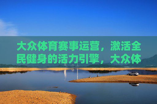 大众体育赛事运营,激活全民健身的活力引擎,大众体育赛事运营,激活全民健身的活力引擎 大众体育赛事运营,激活全民健身的活力引擎,大众体育赛事运营,激活全民健身的活力引擎